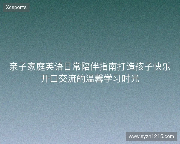 亲子家庭英语日常陪伴指南打造孩子快乐开口交流的温馨学习时光