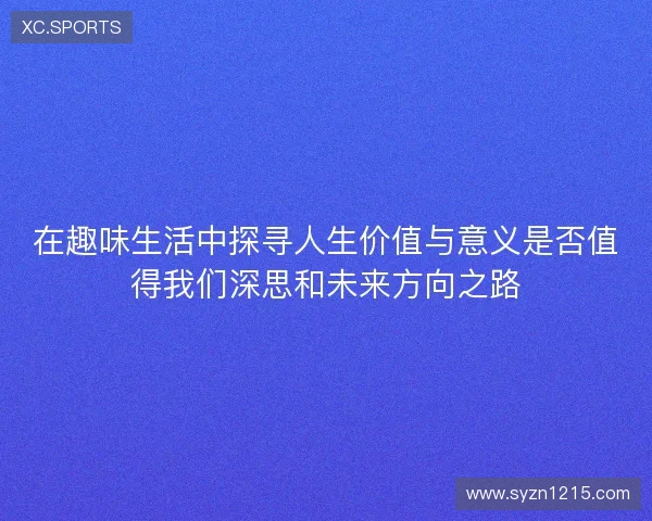 在趣味生活中探寻人生价值与意义是否值得我们深思和未来方向之路 在趣味生活中探寻人生价值与意义是否值得我们深思和未来方向之路